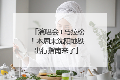 演唱会+马拉松！本周末沈阳地铁出行指南来了
