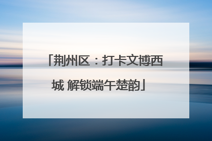 荆州区：打卡文博西城 解锁端午楚韵