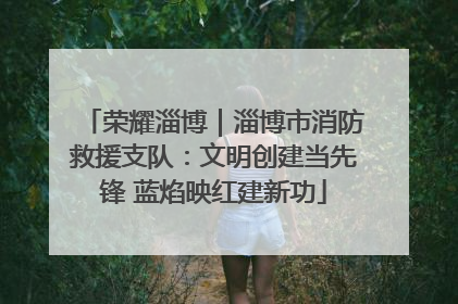 荣耀淄博｜淄博市消防救援支队：文明创建当先锋 蓝焰映红建新功
