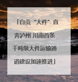 自贡“大件”直奔泸州 川南首条千吨级大件运输通道建设加速推进