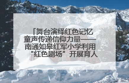 舞台演绎红色记忆 童声传递信仰力量——南通如皋红军小学利用“红色剧场”开展育人实践活动纪实