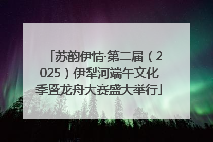 苏韵伊情·第二届（2025）伊犁河端午文化季暨龙舟大赛盛大举行