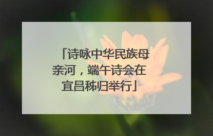 诗咏中华民族母亲河，端午诗会在宜昌秭归举行