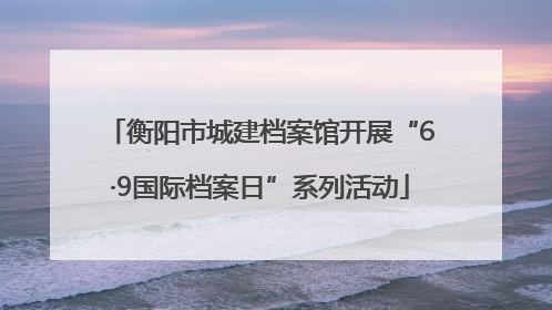 衡阳市城建档案馆开展“6·9国际档案日”系列活动