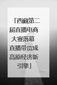 西藏第二届直播电商大赛落幕 直播带货成高原经济新引擎