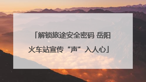 解锁旅途安全密码 岳阳火车站宣传“声”入人心