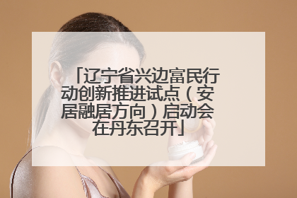 辽宁省兴边富民行动创新推进试点（安居融居方向）启动会在丹东召开