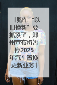 购车“以旧换新”要抓紧了，郑州宣布将暂停2025年汽车置换更新业务