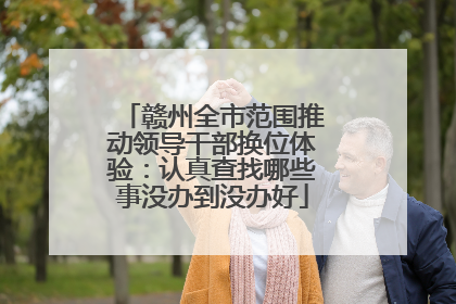 赣州全市范围推动领导干部换位体验：认真查找哪些事没办到没办好