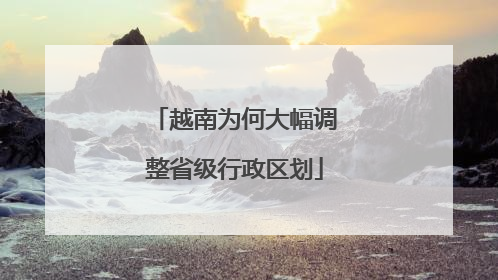 越南为何大幅调整省级行政区划