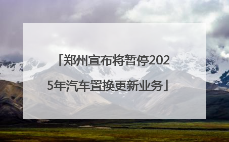 郑州宣布将暂停2025年汽车置换更新业务