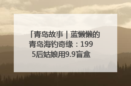 青岛故事｜蓝懒懒的青岛海钓奇缘：1995后姑娘用9.9盲盒鱼货书写青春