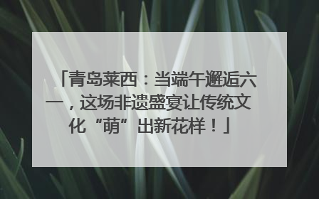 青岛莱西：当端午邂逅六一，这场非遗盛宴让传统文化“萌”出新花样！