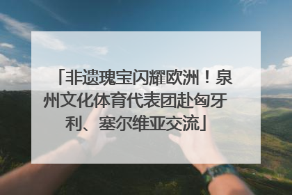 非遗瑰宝闪耀欧洲！泉州文化体育代表团赴匈牙利、塞尔维亚交流