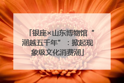 银座×山东博物馆“潮越五千年”：掀起现象级文化消费潮