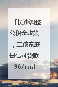 长沙调整公积金政策，二孩家庭最高可贷款96万元