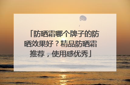 防晒霜哪个牌子的防晒效果好？精品防晒霜推荐，使用感优秀