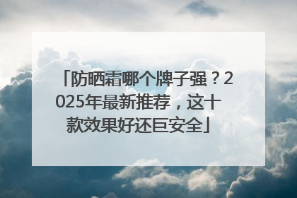 防晒霜哪个牌子强？2025年最新推荐，这十款效果好还巨安全