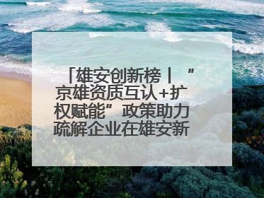 雄安创新榜丨“京雄资质互认+扩权赋能”政策助力疏解企业在雄安新区落地运营