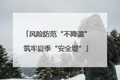 风险防范“不降温” 筑牢夏季“安全堤”