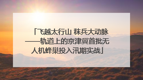 飞越太行山 秣兵大动脉——轨道上的京津冀首批无人机蜂巢投入汛期实战