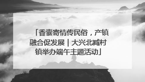 香囊寄情传民俗，产镇融合促发展｜大兴北臧村镇举办端午主题活动