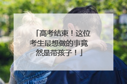 高考结束！这位考生最想做的事竟然是带孩子！
