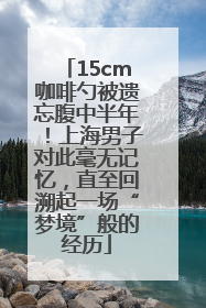 15cm咖啡勺被遗忘腹中半年！上海男子对此毫无记忆，直至回溯起一场“梦境”般的经历