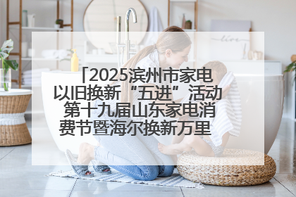 2025滨州市家电以旧换新“五进”活动 第十九届山东家电消费节暨海尔换新万里 行山东站全面启动