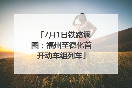 7月1日铁路调图：福州至德化首开动车组列车