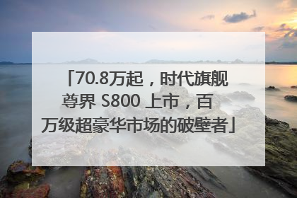 70.8万起，时代旗舰尊界 S800 上市，百万级超豪华市场的破壁者